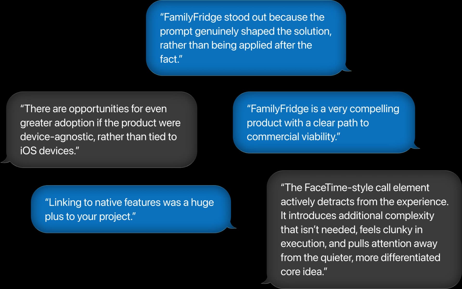 “FamilyFridge stood out because the prompt genuinely shaped the solution, rather than being applied after the fact.” “There are opportunities for even greater adoption if the product were device-agnostic, rather than tied to iOS devices.” “FamilyFridge is a very compelling product with a clear path to commercial viability.” “Linking to native features was a huge plus to your project.” “The FaceTime‑style call element actively detracts from the experience. It introduces additional complexity that isn’t needed, feels clunky in execution, and pulls attention away from the quieter, more differentiated core idea.”